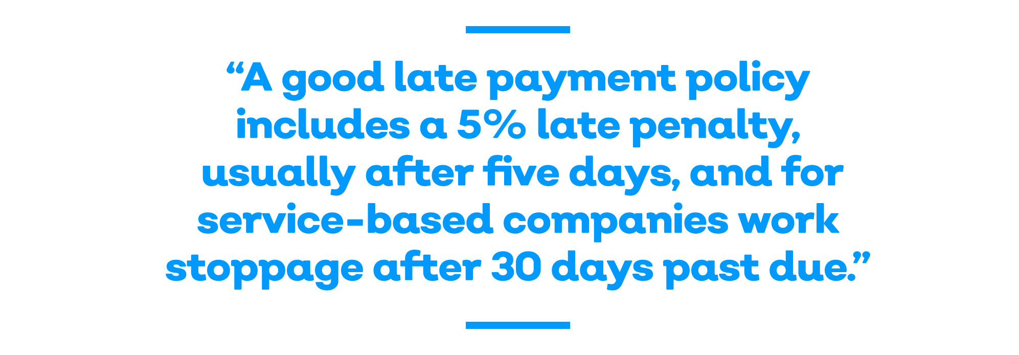 A good late payment policy includes a 5% late penalty, usually after five days, and - for service-based companies - work stoppage after 30 days past due.